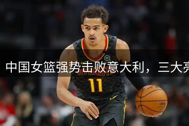 中国女篮强势击败意大利，三大亮点引热议，主帅用兵如神